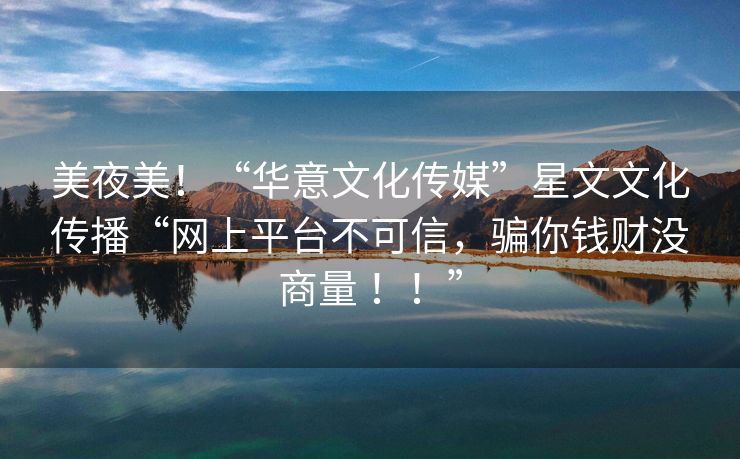美夜美！“华意文化传媒”星文文化传播“网上平台不可信，骗你钱财没商量 ！！”
