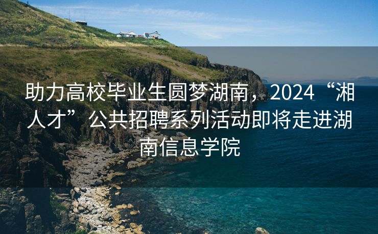 助力高校毕业生圆梦湖南，2024“湘人才”公共招聘系列活动即将走进湖南信息学院