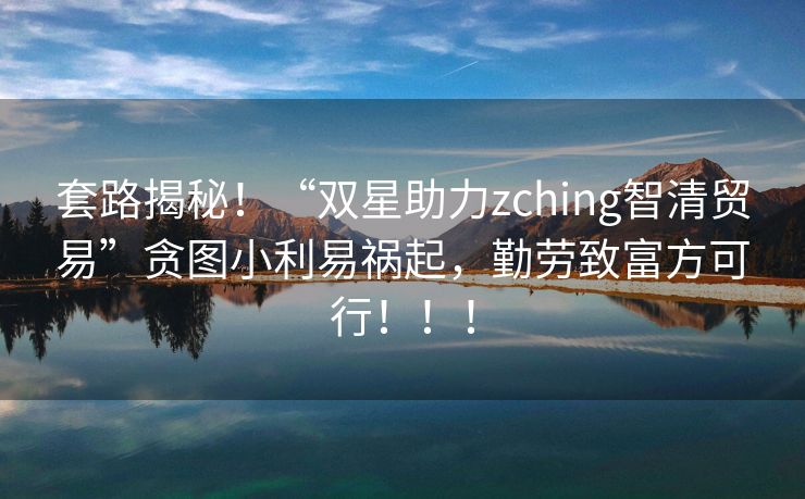 套路揭秘！“双星助力zching智清贸易”贪图小利易祸起，勤劳致富方可行！！！