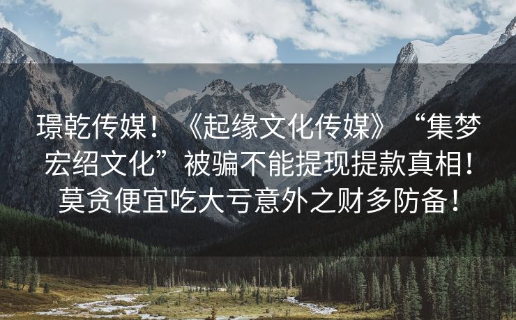璟乾传媒！《起缘文化传媒》“集梦宏绍文化”被骗不能提现提款真相！莫贪便宜吃大亏意外之财多防备！