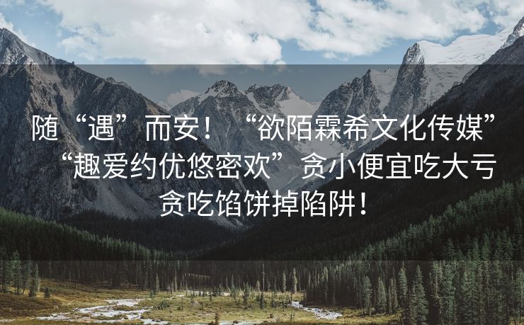 随“遇”而安！“欲陌霖希文化传媒”“趣爱约优悠密欢”贪小便宜吃大亏贪吃馅饼掉陷阱！