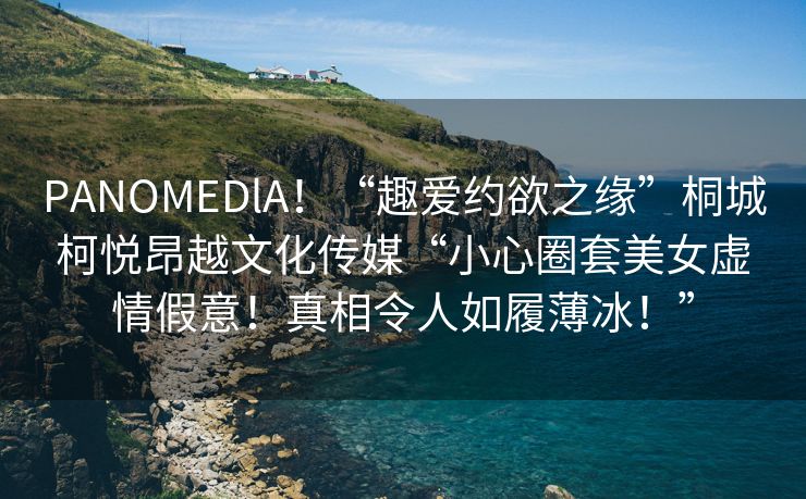 PANOMEDlA！“趣爱约欲之缘”桐城柯悦昂越文化传媒“小心圈套美女虚情假意！真相令人如履薄冰！”