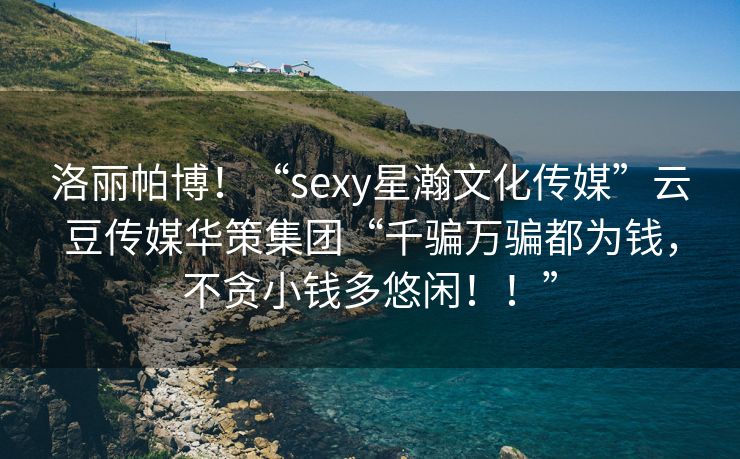 洛丽帕博！“sexy星瀚文化传媒”云豆传媒华策集团“千骗万骗都为钱，不贪小钱多悠闲！！”