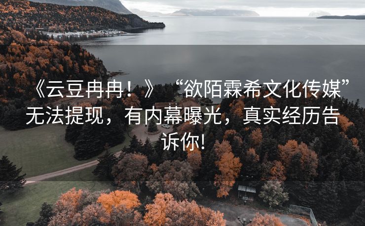 《云豆冉冉！》“欲陌霖希文化传媒”无法提现，有内幕曝光，真实经历告诉你!