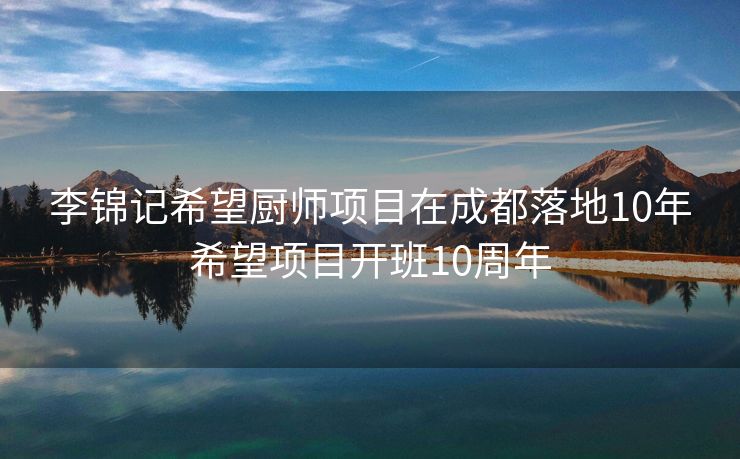 李锦记希望厨师项目在成都落地10年希望项目开班10周年
