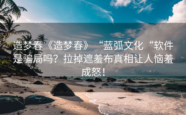 造梦春《造梦春》“蓝弧文化“软件是骗局吗？拉掉遮羞布真相让人恼羞成怒！