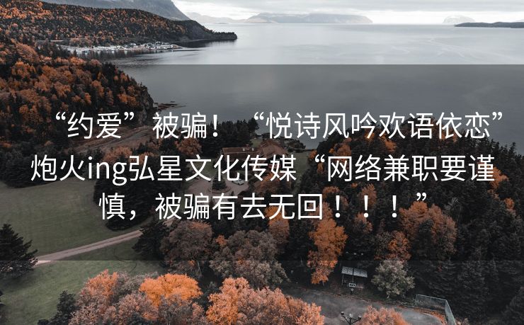 “约爱”被骗！“悦诗风吟欢语依恋”炮火ing弘星文化传媒“网络兼职要谨慎，被骗有去无回 ！！！”