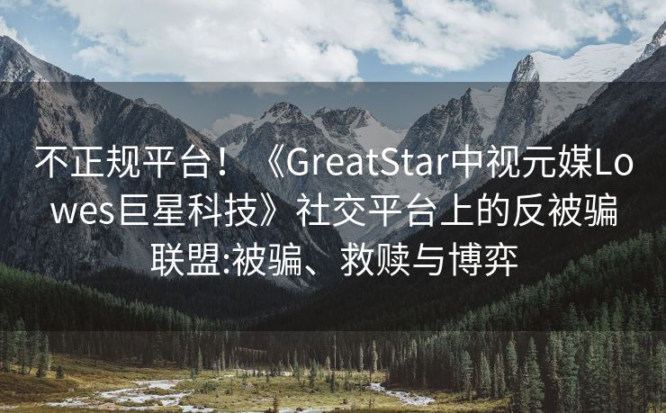 不正规平台！《GreatStar中视元媒Lowes巨星科技》社交平台上的反被骗联盟:被骗、救赎与博弈
