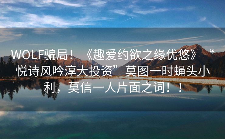 WOLF骗局！《趣爱约欲之缘优悠》“悦诗风吟淳大投资”莫图一时蝇头小利，莫信一人片面之词！！