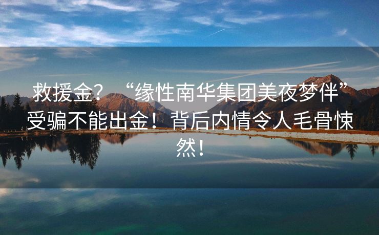 救援金？“缘性南华集团美夜梦伴”受骗不能出金！背后内情令人毛骨悚然！