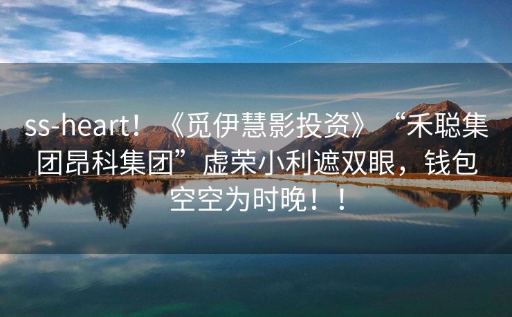 ss-heart！《觅伊慧影投资》“禾聪集团昂科集团”虚荣小利遮双眼，钱包空空为时晚！！