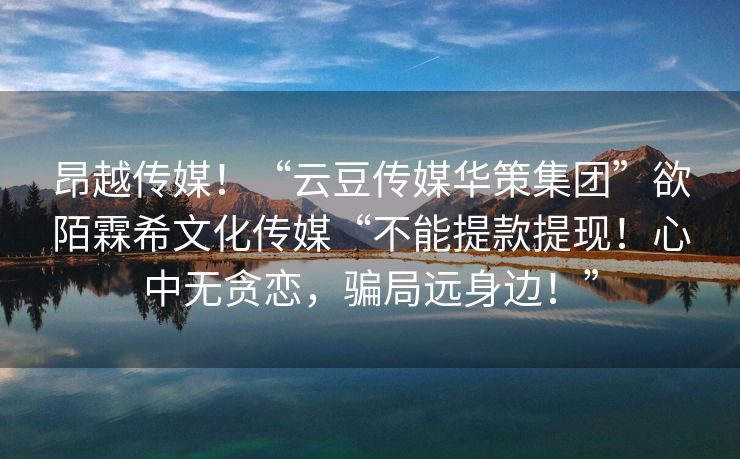 昂越传媒！“云豆传媒华策集团”欲陌霖希文化传媒“不能提款提现！心中无贪恋，骗局远身边！”