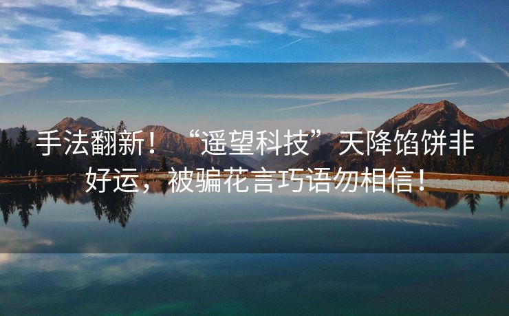 手法翻新！“遥望科技”天降馅饼非好运，被骗花言巧语勿相信！