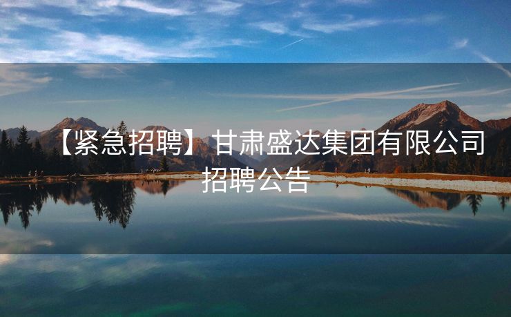 【紧急招聘】甘肃盛达集团有限公司招聘公告