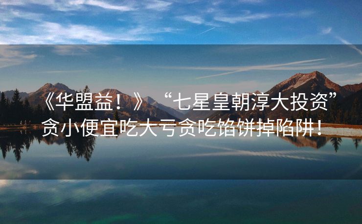 《华盟益！》“七星皇朝淳大投资”贪小便宜吃大亏贪吃馅饼掉陷阱！