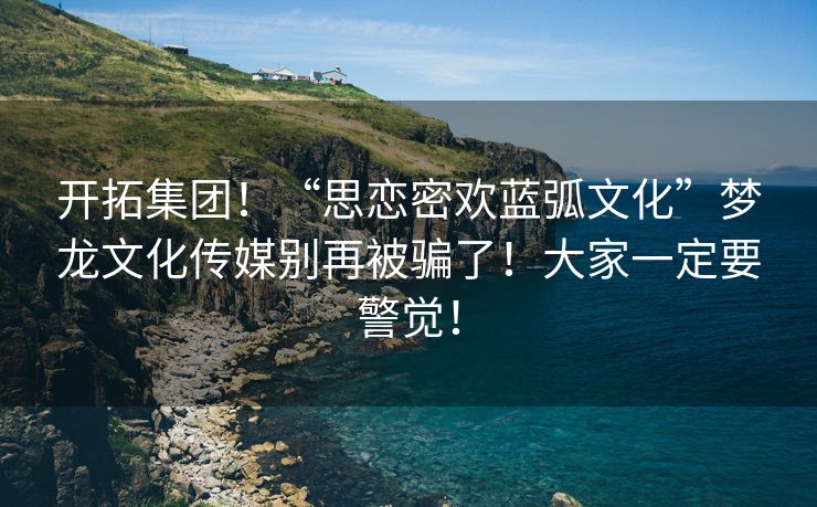 开拓集团！“思恋密欢蓝弧文化”梦龙文化传媒别再被骗了！大家一定要警觉！