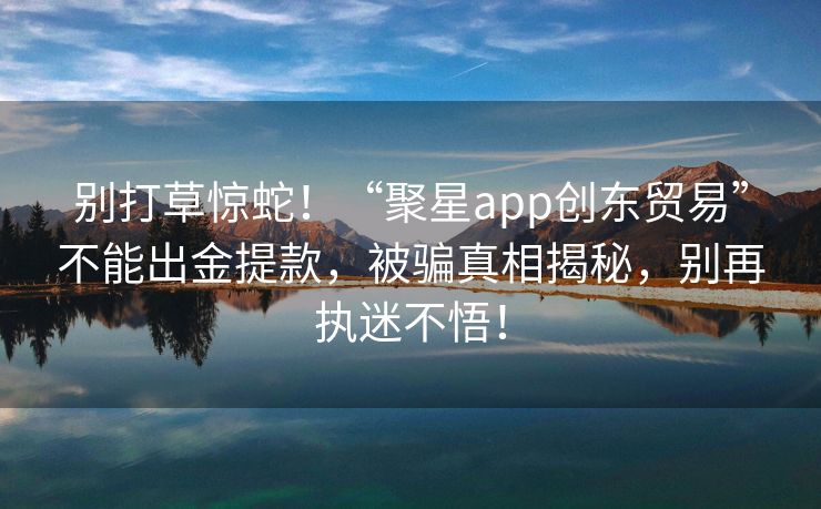 别打草惊蛇！“聚星app创东贸易”不能出金提款，被骗真相揭秘，别再执迷不悟！