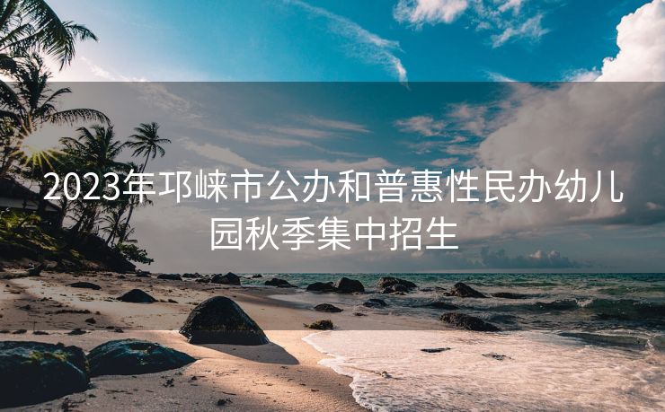 2023年邛崃市公办和普惠性民办幼儿园秋季集中招生