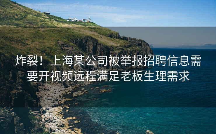 炸裂！上海某公司被举报招聘信息需要开视频远程满足老板生理需求