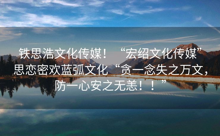 铁思浩文化传媒！“宏绍文化传媒”思恋密欢蓝弧文化“贪一念失之万文，防一心安之无恙！！”