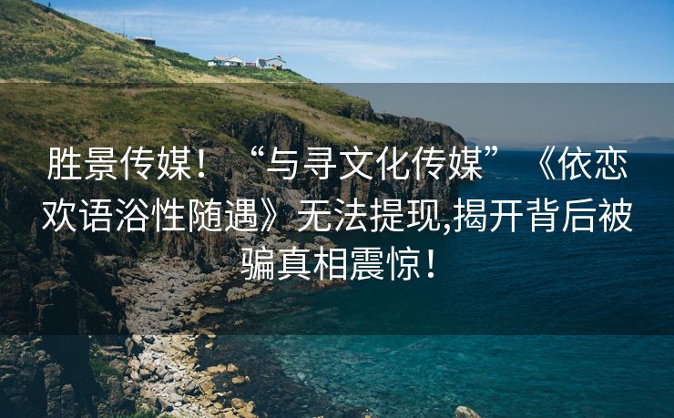 胜景传媒！“与寻文化传媒”《依恋欢语浴性随遇》无法提现,揭开背后被骗真相震惊！