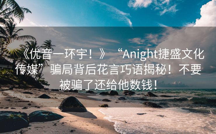 《优音一环宇！》“Anight捷盛文化传媒”骗局背后花言巧语揭秘！不要被骗了还给他数钱！