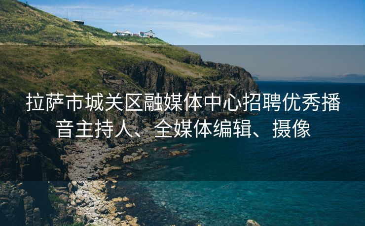 拉萨市城关区融媒体中心招聘优秀播音主持人、全媒体编辑、摄像