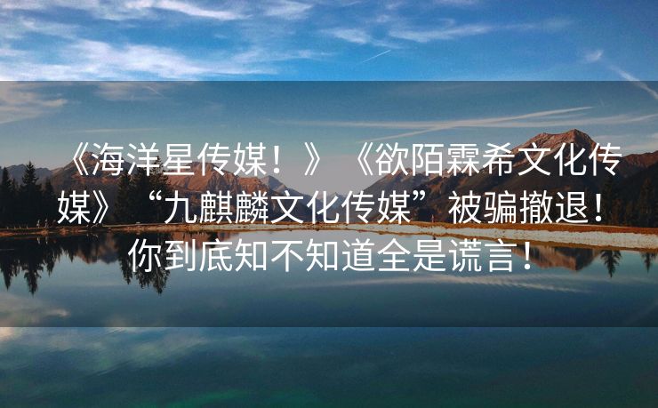 《海洋星传媒！》《欲陌霖希文化传媒》“九麒麟文化传媒”被骗撤退！你到底知不知道全是谎言！