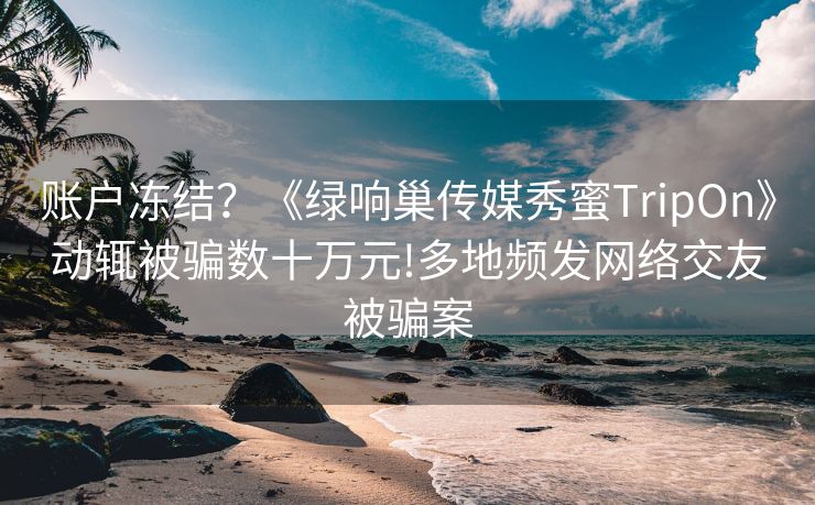 账户冻结？《绿响巢传媒秀蜜TripOn》动辄被骗数十万元!多地频发网络交友被骗案