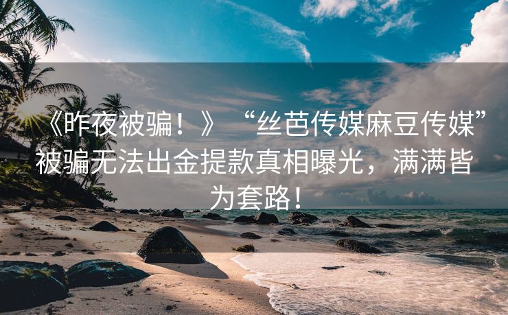 《昨夜被骗！》“丝芭传媒麻豆传媒”被骗无法出金提款真相曝光，满满皆为套路！