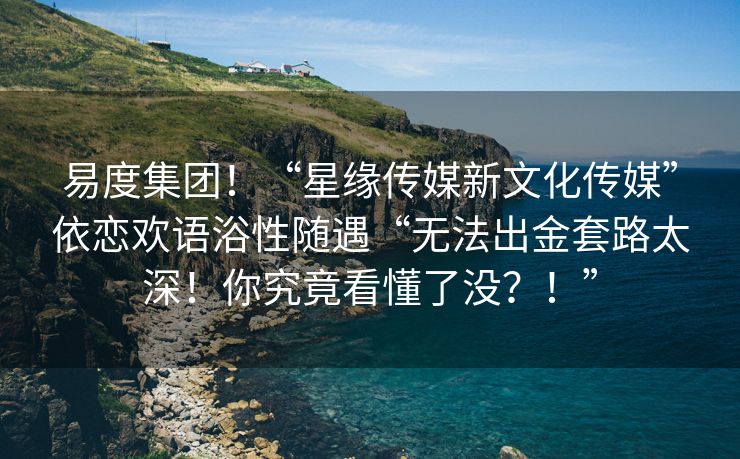 易度集团！“星缘传媒新文化传媒”依恋欢语浴性随遇“无法出金套路太深！你究竟看懂了没？！”