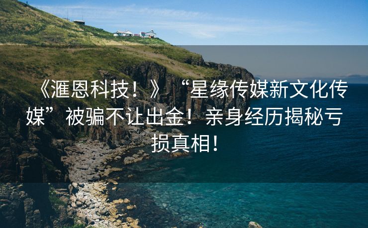 《滙恩科技！》“星缘传媒新文化传媒”被骗不让出金！亲身经历揭秘亏损真相！