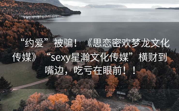 “约爱”被骗！《思恋密欢梦龙文化传媒》“sexy星瀚文化传媒”横财到嘴边，吃亏在眼前！！