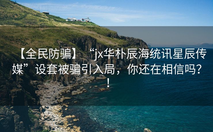 【全民防骗】“jx华朴辰海统讯星辰传媒”设套被骗引入局，你还在相信吗？！