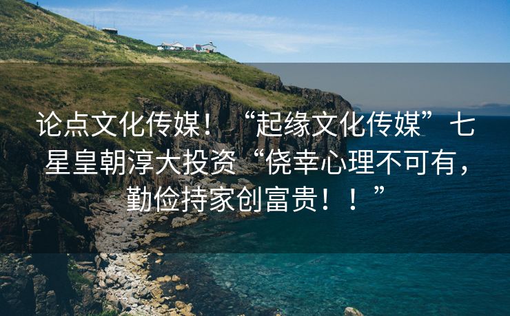 论点文化传媒！“起缘文化传媒”七星皇朝淳大投资“侥幸心理不可有，勤俭持家创富贵！！”