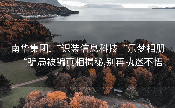 南华集团!“识装信息科技“乐梦相册“骗局被骗真相揭秘,别再执迷不悟