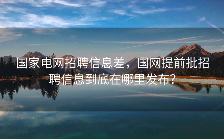 国家电网招聘信息差，国网提前批招聘信息到底在哪里发布？
