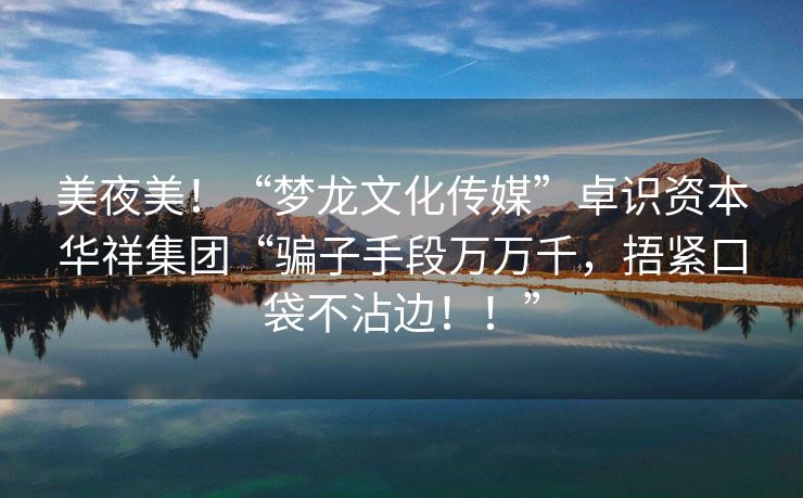 美夜美！“梦龙文化传媒”卓识资本华祥集团“骗子手段万万千，捂紧口袋不沾边！！”