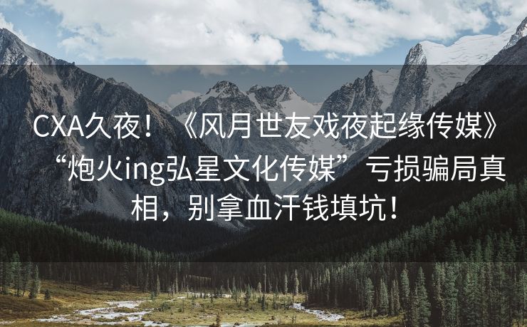 CXA久夜！《风月世友戏夜起缘传媒》“炮火ing弘星文化传媒”亏损骗局真相，别拿血汗钱填坑！