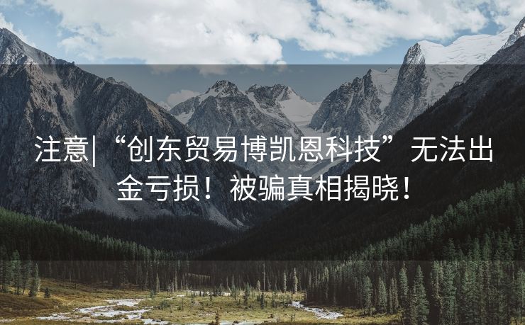 注意|“创东贸易博凯恩科技”无法出金亏损！被骗真相揭晓！
