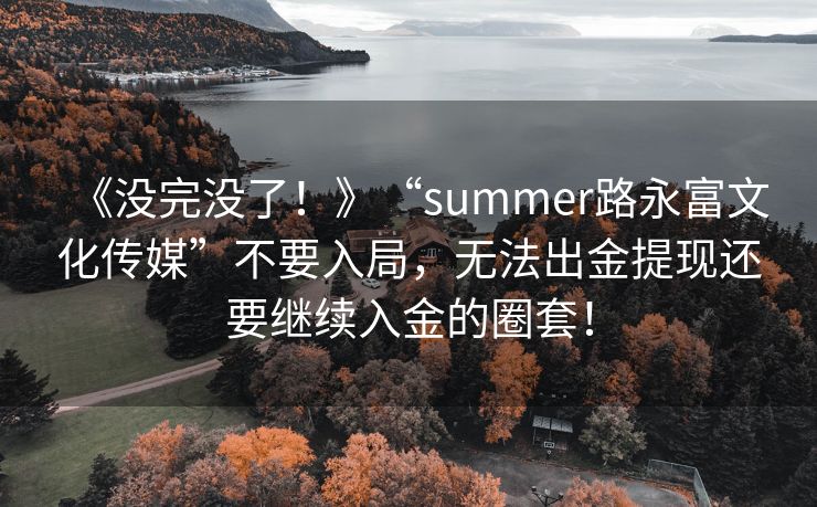 《没完没了！》“summer路永富文化传媒”不要入局，无法出金提现还要继续入金的圈套！