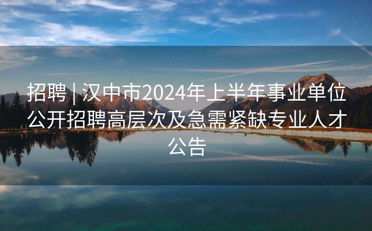 招聘 | 汉中市2024年上半年事业单位公开招聘高层次及急需紧缺专业人才公告