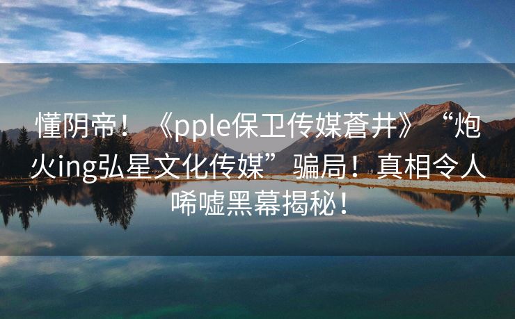 懂阴帝！《pple保卫传媒蒼井》“炮火ing弘星文化传媒”骗局！真相令人唏嘘黑幕揭秘！