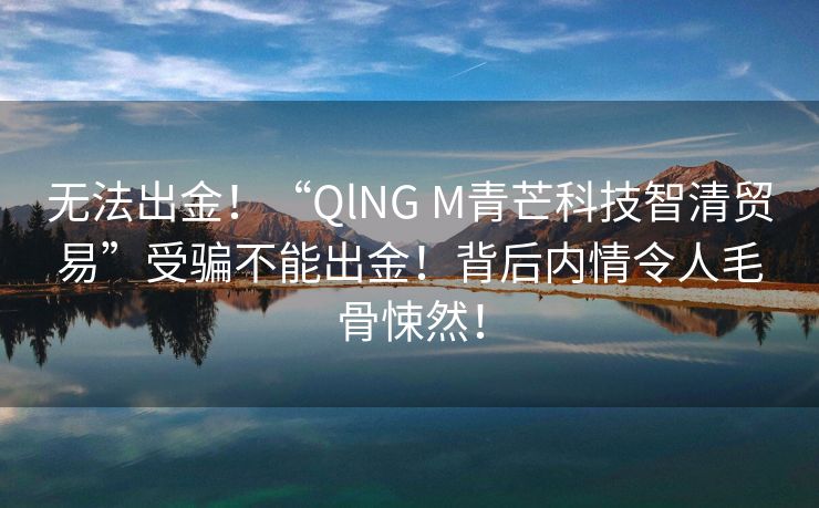 无法出金！“QlNG M青芒科技智清贸易”受骗不能出金！背后内情令人毛骨悚然！