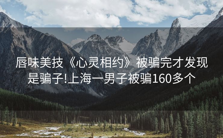 唇味美技《心灵相约》被骗完才发现是骗子!上海一男子被骗160多个