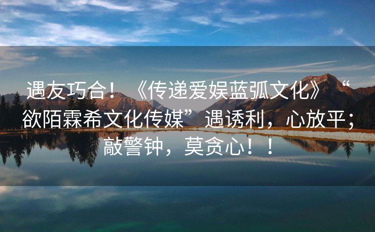 遇友巧合！《传递爱娱蓝弧文化》“欲陌霖希文化传媒”遇诱利，心放平；敲警钟，莫贪心！！