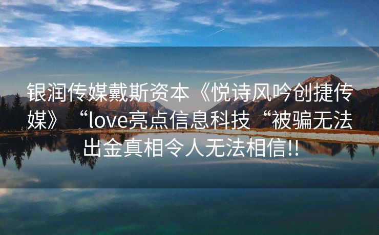 银润传媒戴斯资本《悦诗风吟创捷传媒》“love亮点信息科技“被骗无法出金真相令人无法相信!!