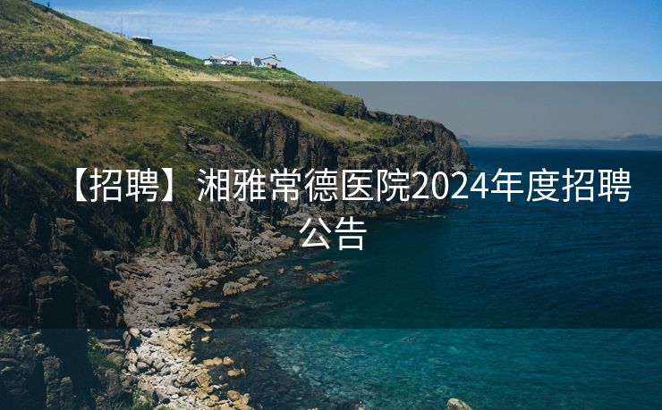 【招聘】湘雅常德医院2024年度招聘公告