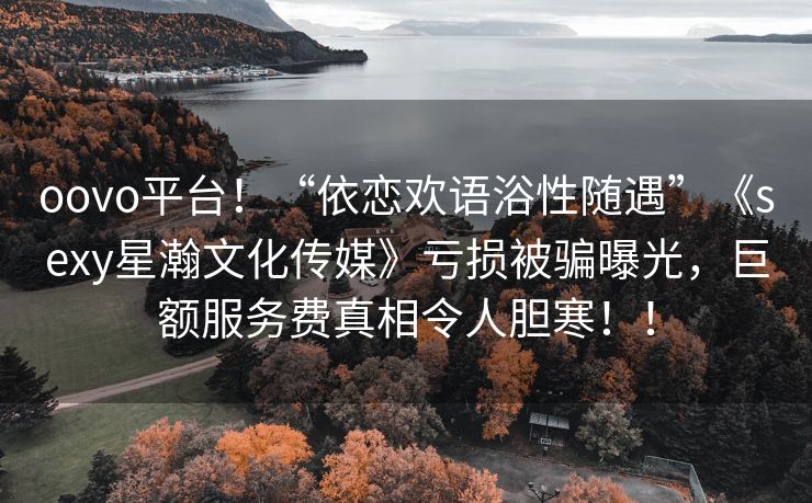 oovo平台！“依恋欢语浴性随遇”《sexy星瀚文化传媒》亏损被骗曝光，巨额服务费真相令人胆寒！！