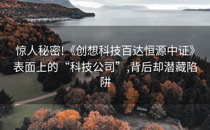 惊人秘密!《创想科技百达恒源中证》表面上的“科技公司”,背后却潜藏陷阱